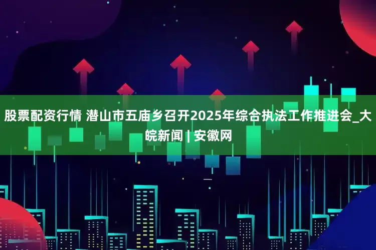 股票配资行情 潜山市五庙乡召开2025年综合执法工作推进会_大皖新闻 | 安徽网