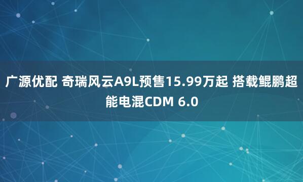 广源优配 奇瑞风云A9L预售15.99万起 搭载鲲鹏超能电混CDM 6.0