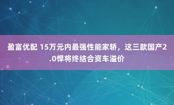 盈富优配 15万元内最强性能家轿，这三款国产2.0悍将终结合资车溢价