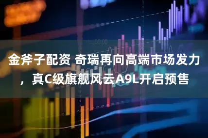 金斧子配资 奇瑞再向高端市场发力，真C级旗舰风云A9L开启预售