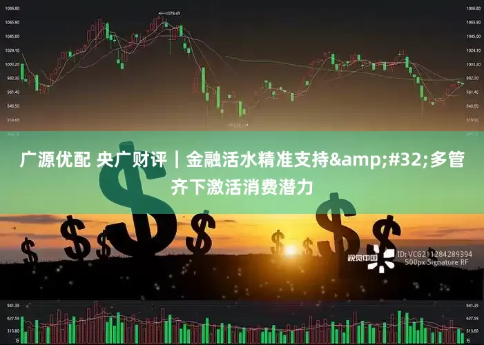 广源优配 央广财评｜金融活水精准支持&#32;多管齐下激活消费潜力