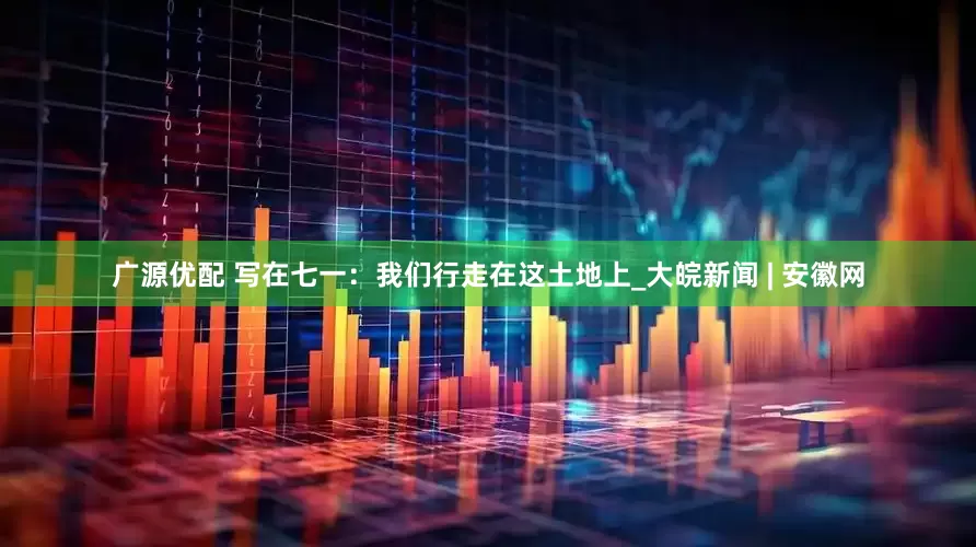 广源优配 写在七一：我们行走在这土地上_大皖新闻 | 安徽网