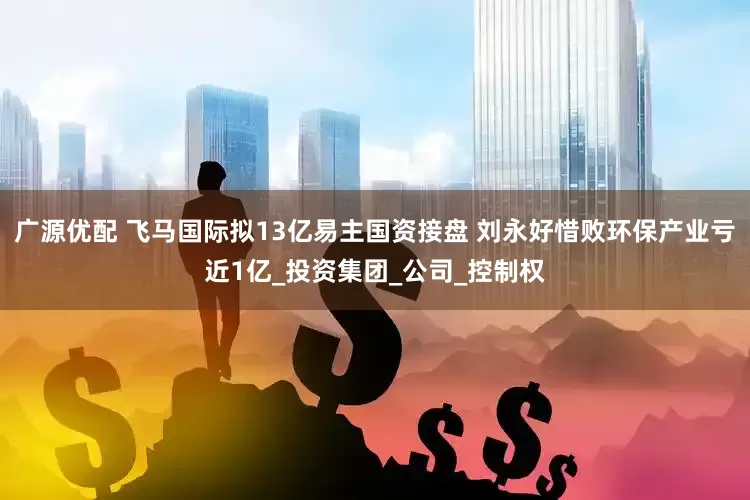 广源优配 飞马国际拟13亿易主国资接盘 刘永好惜败环保产业亏近1亿_投资集团_公司_控制权