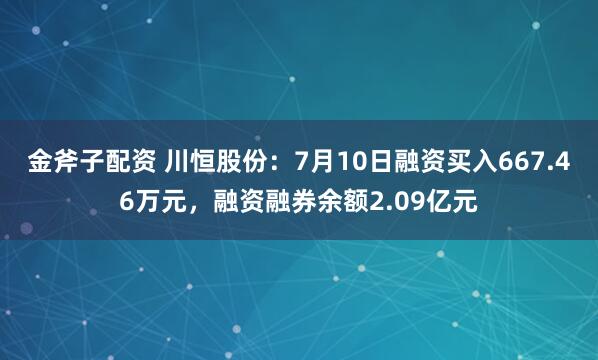 金斧子配资 川恒股份：7月10日融资买入667.46万元，融资融券余额2.09亿元
