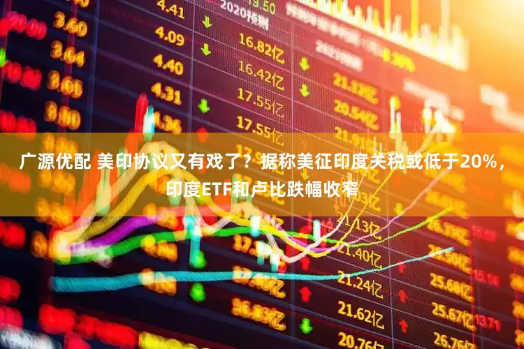 广源优配 美印协议又有戏了？据称美征印度关税或低于20%，印度ETF和卢比跌幅收窄