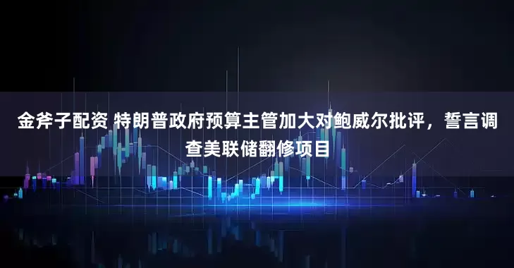 金斧子配资 特朗普政府预算主管加大对鲍威尔批评，誓言调查美联储翻修项目
