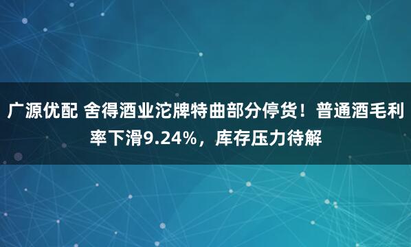 广源优配 舍得酒业沱牌特曲部分停货！普通酒毛利率下滑9.24%，库存压力待解