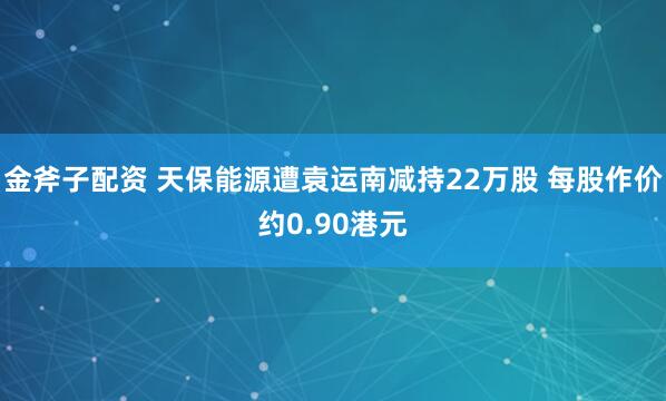 金斧子配资 天保能源遭袁运南减持22万股 每股作价约0.90港元