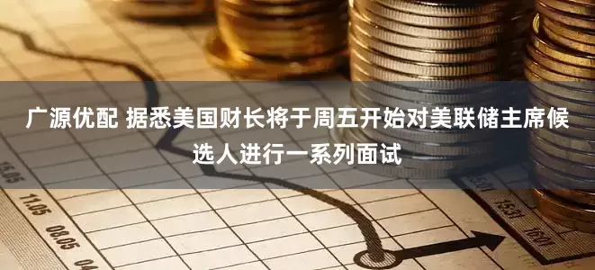 广源优配 据悉美国财长将于周五开始对美联储主席候选人进行一系列面试