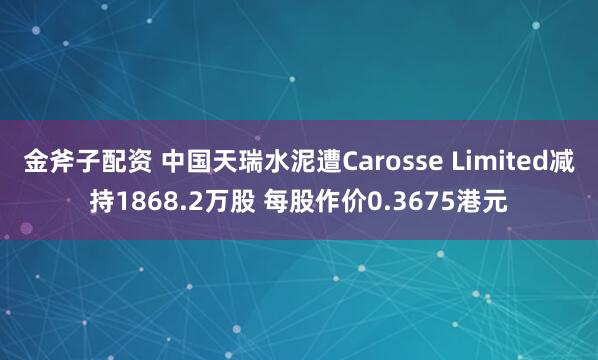 金斧子配资 中国天瑞水泥遭Carosse Limited减持1868.2万股 每股作价0.3675港元