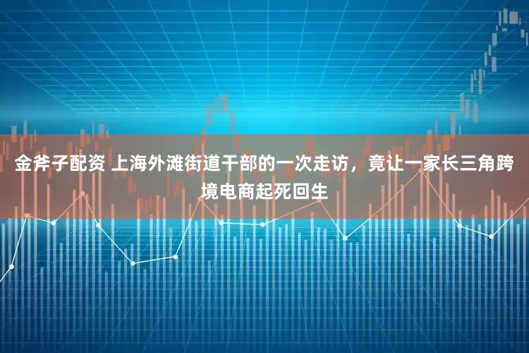 金斧子配资 上海外滩街道干部的一次走访，竟让一家长三角跨境电商起死回生